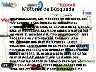 Motores de Búsqueda
• Temporalmente, los motores de búsqueda son
  posteriores a los índices. El concepto es
  diferente: en este caso, el rastreo de la web lo
  hace un programa, llamado araña ó motor (de
  ahí viene el nombre del tipo de buscador). Este
  programa va visitando las páginas y, a la
  vez, creando una base de datos en la que
  relaciona la dirección de la página con las 100
  primeras palabras que aparecen en ella. Como
  era de esperar, el acceso a esta base de datos
  se hace por palabras clave: la página del
  buscador me ofrece un espacio para que yo
  escriba la ó las palabras relacionadas con el
  tema que me interesa, y como resultado me
 
