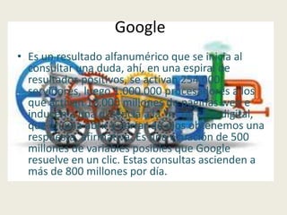 Google
• Es un resultado alfanumérico que se inicia al
  consultar una duda, ahí, en una espiral de
  resultados positivos, se activan 254.000
  servidores, luego 1.000.000 procesadores a los
  que activan 12.000 millones de páginas web e
  inducen a una potencia a la "n" de cifra digital,
  que en una abrir y cerrar de ojos obtenemos una
  respuesta, afirmativa. Es una ecuación de 500
  millones de variables posibles que Google
  resuelve en un clic. Estas consultas ascienden a
  más de 800 millones por día.
 