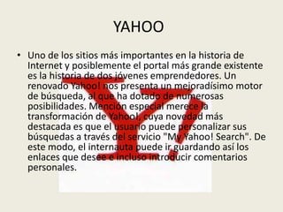 YAHOO
• Uno de los sitios más importantes en la historia de
  Internet y posiblemente el portal más grande existente
  es la historia de dos jóvenes emprendedores. Un
  renovado Yahoo! nos presenta un mejoradísimo motor
  de búsqueda, al que ha dotado de numerosas
  posibilidades. Mención especial merece la
  transformación de Yahoo!, cuya novedad más
  destacada es que el usuario puede personalizar sus
  búsquedas a través del servicio "My Yahoo! Search". De
  este modo, el internauta puede ir guardando así los
  enlaces que desee e incluso introducir comentarios
  personales.
 