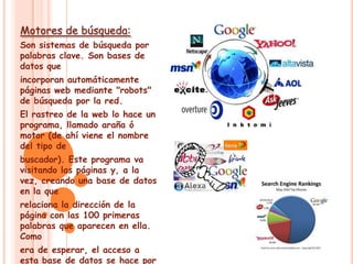 Motores de búsqueda:
Son sistemas de búsqueda por
palabras clave. Son bases de
datos que
incorporan automáticamente
páginas web mediante "robots"
de búsqueda por la red.
El rastreo de la web lo hace un
programa, llamado araña ó
motor (de ahí viene el nombre
del tipo de
buscador). Este programa va
visitando las páginas y, a la
vez, creando una base de datos
en la que
relaciona la dirección de la
página con las 100 primeras
palabras que aparecen en ella.
Como
era de esperar, el acceso a
esta base de datos se hace por
 