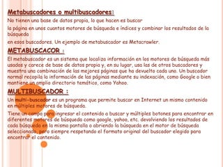Metabuscadores o multibuscadores:
No tienen una base de datos propia, lo que hacen es buscar
la página en unos cuantos motores de búsqueda e índices y combinar los resultados de la
búsqueda
en esos buscadores. Un ejemplo de metabuscador es Metacrawler.
METABUSCACOR           :
El metabuscador es un sistema que localiza información en los motores de búsqueda más
usados y carece de base de datos propia y, en su lugar, usa las de otros buscadores y
muestra una combinación de las mejores páginas que ha devuelto cada uno. Un buscador
normal recopila la información de las páginas mediante su indexación, como Google o bien
mantiene un amplio directorio temático, como Yahoo.
MULTIBUSCADOR :
Un multi-buscador es un programa que permite buscar en Internet un mismo contenido
en múltiples motores de búsqueda.
Tiene un campo para ingresar el contenido a buscar y múltiples botones para encontrar en
diferentes motores de búsqueda como google, yahoo, etc. devolviendo los resultados de
cada búsqueda en la misma pantalla o abriendo la búsqueda en el motor de búsqueda
seleccionado, pero siempre respetando el formato original del buscador elegido para
encontrar el contenido.
 