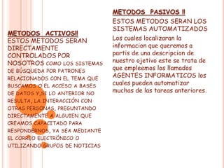 METODOS PASIVOS !!
                                ESTOS METODOS SERAN LOS
                                SISTEMAS AUTOMATIZADOS
METODOS ACTIVOS!!
ESTOS METODOS SERAN             Los cuales localizaran la
DIRECTAMENTE                    informacion que queremos a
CONTROLADOS POR                 partis de una descripcion de
NOSOTROS COMO LOS SISTEMAS      nuestro ojetivo este se trata de
DE BÚSQUEDA POR PATRONES
                                que empleemos los llamados
RELACIONADOS CON EL TEMA QUE
                                AGENTES INFORMATICOS los
BUSCAMOS O EL ACCESO A BASES
                                cuales pueden automatizar
DE DATOS Y,SI LO ANTERIOR NO
                                muchas de las tareas anteriores.
RESULTA, LA INTERACCIÓN CON
OTRAS PERSONAS, PREGUNTANDO
DIRECTAMENTE A ALGUIEN QUE
CREAMOS CAPACITADO PARA
RESPONDERNOS, YA SEA MEDIANTE
EL CORREO ELECTRÓNICO O
UTILIZANDO GRUPOS DE NOTICIAS
 