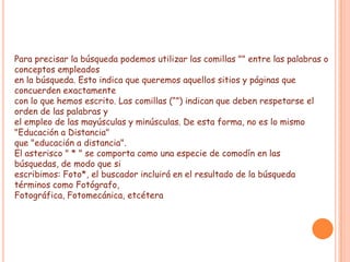 Para precisar la búsqueda podemos utilizar las comillas "" entre las palabras o
conceptos empleados
en la búsqueda. Esto indica que queremos aquellos sitios y páginas que
concuerden exactamente
con lo que hemos escrito. Las comillas (“”) indican que deben respetarse el
orden de las palabras y
el empleo de las mayúsculas y minúsculas. De esta forma, no es lo mismo
"Educación a Distancia"
que "educación a distancia".
El asterisco " * " se comporta como una especie de comodín en las
búsquedas, de modo que si
escribimos: Foto*, el buscador incluirá en el resultado de la búsqueda
términos como Fotógrafo,
Fotográfica, Fotomecánica, etcétera
 