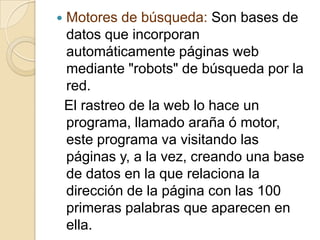    Motores de búsqueda: Son bases de
    datos que incorporan
    automáticamente páginas web
    mediante "robots" de búsqueda por la
    red.
    El rastreo de la web lo hace un
    programa, llamado araña ó motor,
    este programa va visitando las
    páginas y, a la vez, creando una base
    de datos en la que relaciona la
    dirección de la página con las 100
    primeras palabras que aparecen en
    ella.
 