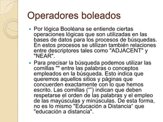 Operadores boleados
 Por lógica Booléana se entiende ciertas
  operaciones lógicas que son utilizadas en las
  bases de datos para los procesos de búsquedas.
  En estos procesos se utilizan también relaciones
  entre descriptores tales como "ADJACENT" y
  "NEAR".
 Para precisar la búsqueda podemos utilizar las
  comillas "" entre las palabras o conceptos
  empleados en la búsqueda. Esto indica que
  queremos aquellos sitios y páginas que
  concuerden exactamente con lo que hemos
  escrito. Las comillas (“”) indican que deben
  respetarse el orden de las palabras y el empleo
  de las mayúsculas y minúsculas. De esta forma,
  no es lo mismo "Educación a Distancia“ que
  "educación a distancia".
 