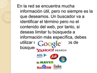 En la red se encuentra mucha
 información útil, pero no siempre es la
 que deseamos. Un buscador va a
 identificar el término pero no el
 contenido del web, por tanto, si
 deseas limitar tu búsqueda a
 información más específica, debes
 utilizar métodos avanzados de
 búsqueda.
 