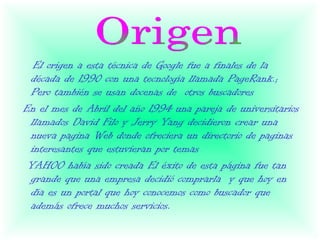 El origen a esta técnica de Google fue a finales de la
 década de 1990 con una tecnología llamada PageRank.;
 Pero también se usan docenas de otros buscadores
En el mes de Abril del año 1994 una pareja de universitarios
 llamados David Filo y Jerry Yang decidieron crear una
 nueva pagina Web donde ofreciera un directorio de paginas
 interesantes que estuvieran por temas
 YAHOO había sido creada El éxito de esta página fue tan
 grande que una empresa decidió comprarla y que hoy en
 día es un portal que hoy conocemos como buscador que
 además ofrece muchos servicios.
 