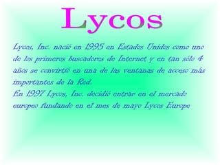 Lycos, Inc. nació en 1995 en Estados Unidos como uno
de los primeros buscadores de Internet y en tan sólo 4
años se convirtió en una de las ventanas de acceso más
importantes de la Red.
En 1997 Lycos, Inc. decidió entrar en el mercado
europeo fundando en el mes de mayo Lycos Europe
 