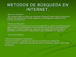 METODOS DE BÚSQUEDA EN
         INTERNET.
    Qué es un buscador?
    Son grandes bases de datos que contienen información sobre miles de páginas de
   internet. Se clasifican en diversas categorías y subcategorás facilitando así el
   proceso de localización.

    Motores de Búsqueda:
    Los motores de búsqueda son el punto de partida de un usuario que esté buscando
   algo en Internet, pues responde a una búsqueda que se hace en el formulario de
   búsqueda y emiten un listado de sitios que es la elaboración de las palabras
   solicitadas en el formulario. Estas palabras están sometidas a un algoritmo

    Tipos de buscadores:

• Motores de búsqueda o buscadores
• Directorios Índices, (catálogos que agrupan sus enlaces por categorías)
• Sistemas Mixtos: motores de búsqueda que tienen un directorio, además de su motor
de búsqueda.
 