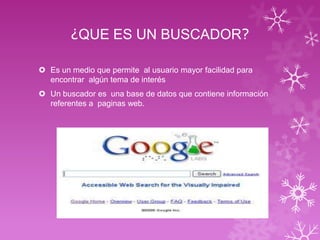 ¿QUE ES UN BUSCADOR?
Es un medio que permite al usuario mayor facilidad para
encontrar algún tema de interés
Un buscador es una base de datos que contiene información
referentes a paginas web.