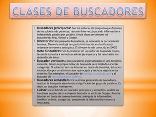 • Buscadores jerárquicos: Son los motores de búsqueda que disponen
    de los spiders más potentes, rastrean Internet, buscando información e
    indexándola palabra por palabra. A esta clase pertenecen los
    buscadores: Bing, Yahoo! y Google.
•   Directorios: Son pequeños buscadores, es necesario la participación
    humana. Tienen la ventaja de que la información es clasificada y
    ordenada de manera jerárquica. El directorio más conocido es DMOZ
•   Meta buscadores: Son buscadores sin un motor de búsqueda propio,
    lanzan la consulta a varios buscadores jerárquicos y los resultados son
    obtenidos de éstos.
•   Buscador verticales: Son buscadores especializados en una temática
    concreta, tienen su propio motor de búsqueda pero limitado a ciertas
    categorías. El spider no rastrea Internet en busca de dominios, éstos son
    introducidos por un administrador que acepta y rechaza según ciertos
    criterios. Dos ejemplos, el buscador de noticias Cunoticias.com y el
    buscador de retroinformática cuRetro.
•   Buscadores semánticos: Es la última generación de buscadores,
    realizan la búsqueda atendiendo al significado del grupo de palabras. Es
    decir, un buscador inteligente.
•   Cuásar :es un híbrido de buscador jerárquico y semántico, realiza las
    funciones propias de un completo buscador al estilo de Google. Rastrea
    Internet en busca de nuevos dominios, manipula la información;
    clasifica, ordena, categoriza, comprende la información y muestra
    resultados.
 