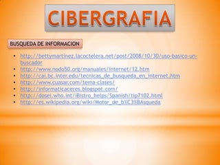 BUSQUEDA DE INFORMACION

 • http://bettymartinez.lacoctelera.net/post/2008/10/30/uso-basico-un-
   buscador
 • http://www.nodo50.org/manuales/internet/12.htm
 • http://cai.bc.inter.edu/tecnicas_de_busqueda_en_internet.htm
 • http://www.cuasar.com/tema-clases/
 • http://informaticaceres.blogspot.com/
 • http://dosei.who.int/iBistro_helps/Spanish/tip7102.html
 • http://es.wikipedia.org/wiki/Motor_de_b%C3%BAsqueda
 