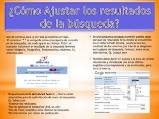• Uso de comillas para la entrada de nombres o frases.         • En una búsqueda avanzada también puedes optar
• El asterisco " * " se comporta como una especie de comodin     por que los resultados de la misma se encuentren
  en las búsquedas, de modo que si escribimos: Foto*, el         en un determinado idioma, palabras exactas,
  buscador incluirá en el resultado de la búsqueda términos      cantidad de documentos que interés se desglosen
  como Fotógrafo, Fotográfica, Fotomecánica, etcétera. Ej.       en la página de búsqueda, formato, entre otras
  Altavista.com                                                  alternativas. Ej. Google.com

                                                               • También debes tener en cuenta a la hora de utilizar
                                                                 mayúsculas y minúsculas que estas últimas
                                                                 engloban a las mayúsculas y las acentuadas, pero
                                                                 no a la inversa.




•   Búsqueda Avanzada (Advanced Search) - ofrece varias
    alternativas para la optimización de nuestras búsquedas:
    Ej. Yahoo.com
    *Ordenar los resultados
    *Uso de operadores booleanos (and, or, not)
    *Uso de frase completa como término de búsqueda
    *Permite limitar por fechas de publicación
 