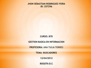 JHON SEBASTIAN RODRIGUEZ FERIA
          ID: 257296




         CURSO: 870

GESTION BASICA EN INFORMACION

 PROFESORA: ANA TULIA TORRES

      TEMA: BUSCADORES

          12/04/2012

         BOGOTA D.C
 