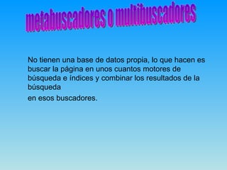 No tienen una base de datos propia, lo que hacen es
buscar la página en unos cuantos motores de
búsqueda e índices y combinar los resultados de la
búsqueda
en esos buscadores.