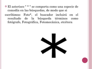  El asterisco " * " se comporta como una especie de
  comodín en las búsquedas, de modo que si
escribimos: Foto*, el buscador incluirá en el
  resultado de la búsqueda términos como
  fotógrafo, Fotográfica, Fotomecánica, etcétera
 