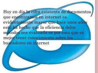 Hoy en día la cifra existente de documentos
que encontramos en internet es
evidentemente mayor que hace unos años
esto ha hecho que la eficiencia delos
métodos sea evaluada es por esto que es
mejor tener conocimiento sobre los
buscadores en internet
 