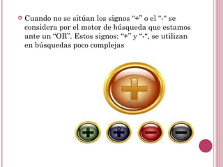    Cuando no se sitúan los signos “+” o el “-“ se
    considera por el motor de búsqueda que estamos
    ante un “OR”. Estos signos: “+” y “-“, se utilizan
    en búsquedas poco complejas
 