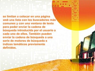 se limitan a colocar en una página
web una lista con los buscadores más
comunes y con una ventana de texto
para poder enviar la cadena de
búsqueda introducida por el usuario a
cada uno de ellos. También pueden
enviar la cadena de búsqueda a una
serie de motores de búsqueda e
índices temáticos previamente
definidos.
 