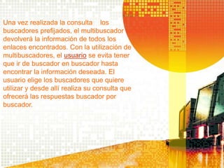 Una vez realizada la consulta a los
buscadores prefijados, el multibuscador
devolverá la información de todos los
enlaces encontrados. Con la utilización de
multibuscadores, el usuario se evita tener
que ir de buscador en buscador hasta
encontrar la información deseada. El
usuario elige los buscadores que quiere
utilizar y desde allí realiza su consulta que
ofrecerá las respuestas buscador por
buscador.
 