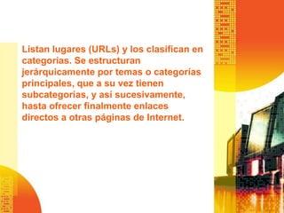 Listan lugares (URLs) y los clasifican en
categorías. Se estructuran
jerárquicamente por temas o categorías
principales, que a su vez tienen
subcategorías, y así sucesivamente,
hasta ofrecer finalmente enlaces
directos a otras páginas de Internet.
 