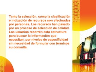 Tanto la selección, como la clasificación
e indización de recursos son efectuadas
por personas. Los recursos han pasado
por un proceso de selección de calidad.
Los usuarios recorren esta estructura
para buscar la información que
necesitan, por niveles de especificidad
sin necesidad de formular con términos
su consulta.
 