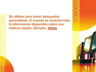 Se utilizan para hacer búsquedas
generalistas. O cuando se necesita toda
la información disponible sobre una
materia amplia. Ejemplo: Yahoo
 