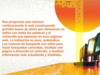 Son programas que rastrean
continuamente la web construyendo
grandes bases de datos que almacenan un
índice con todas las palabras y el
contenido que aparecen en esas páginas
web. La indización es pues, automática.
Los motores de búsqueda son útiles para
hacer búsquedas concretas, localizar una
página o dirección en concreto, o localizar
información más actualizada y detallada..
 