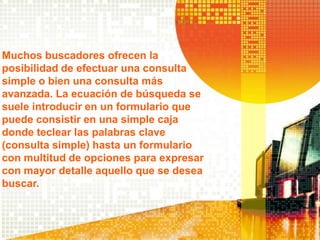 Muchos buscadores ofrecen la
posibilidad de efectuar una consulta
simple o bien una consulta más
avanzada. La ecuación de búsqueda se
suele introducir en un formulario que
puede consistir en una simple caja
donde teclear las palabras clave
(consulta simple) hasta un formulario
con multitud de opciones para expresar
con mayor detalle aquello que se desea
buscar.
 
