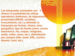 Las búsquedas avanzadas suelen
ofrecer la posibilidad de utilizar
operadores (boléanos, de adyacencia o
proximidad (NEAR, comillas),
truncamiento, etc.) y delimitar la
búsqueda por fechas, idioma, área
geográfica, tipo de fuente (www, correo
electrónico, fax, mapas, imágenes,
audio, video, news, etc.), delimitación
por campos (title, texto, URL, anchor,
domain, host, etc.)
 