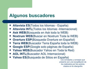 Algunos buscadores
   Altavista ES(Todos los Idiomas - España)
   Altavista INTL(Todos los Idiomas -Internacional)
   Ask WEB(Búsqueda en Ask toda la WEB)
   Noxtrum WEB(Buscar en Noxtrum Toda la WEB)
   Overture ESP(Búsqueda Overture en Español)
   Terra WEB(Buscador Terra España toda la WEB)
   Google ESP(Google solo páginas de España)
   Yahoo WEB(Buscador Yahoo en Toda la Red)
   AOL INTL(Buscador AOL Internacional)
   Yahoo ES(Busqueda de Sitios en España)
                                        Los conceptos y consejos que
                                      presento son una recopillación de
                                        los realizados por los autores
                                           citados en la cibergrafía
 