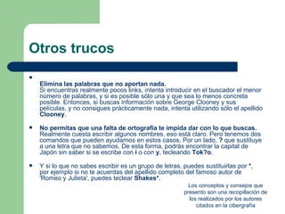 Otros trucos

    Elimina las palabras que no aportan nada.
    Si encuentras realmente pocos links, intenta introducir en el buscador el menor
    número de palabras, y si es posible sólo una y que sea lo menos concreta
    posible. Entonces, si buscas información sobre George Clooney y sus
    películas, y no consigues prácticamente nada, intenta utilizando sólo el apellido
    Clooney.

   No permitas que una falta de ortografía te impida dar con lo que buscas.
    Realmente cuesta escribir algunos nombres, eso está claro. Pero tenemos dos
    comandos que pueden ayudarnos en estos casos. Por un lado, ? que sustituye
    a una letra que no sabemos. De esta forma, podrás encontrar la capital de
    Japón sin saber si se escribe con i o con y, tecleando Tok?o.

   Y si lo que no sabes escribir es un grupo de letras, puedes sustituirlas por *,
    por ejemplo si no te acuerdas del apellido completo del famoso autor de
    'Romeo y Julieta', puedes teclear Shakes*.
                                                           Los conceptos y consejos que
                                                         presento son una recopillación de
                                                           los realizados por los autores
                                                              citados en la cibergrafía
 