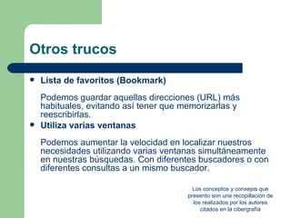 Otros trucos
   Lista de favoritos (Bookmark)
    Podemos guardar aquellas direcciones (URL) más
    habituales, evitando así tener que memorizarlas y
    reescribirlas.
   Utiliza varias ventanas
    Podemos aumentar la velocidad en localizar nuestros
    necesidades utilizando varias ventanas simultáneamente
    en nuestras búsquedas. Con diferentes buscadores o con
    diferentes consultas a un mismo buscador.

                                          Los conceptos y consejos que
                                        presento son una recopillación de
                                          los realizados por los autores
                                             citados en la cibergrafía
 