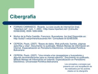 Cibergrafía
   FORNAS CARRASCO, Ricardo. La cara oculta de Internet [on line].
    "Hipertext.net", núm. 1, 2003. <http://www.hipertext.net> [Consulta:
    03/06/2008]. ISSN 1695-5498

   Muñoz de la Peña Castrillo, Francisco. Buscadores. [on line] Disponible en:
    http://aula21.net/primera/buscando.htm Consultado el 02/06/2008.

   CEPEDA, Paulo. (2007). “Bases de datos, Web profunda, fuentes, páginas
    apócrifas y citas”. Documento no publicado. Módulo Manejo de información en
    Internet. Especialización en Periodismo Electrónico. Universidad Pontificia
    Bolivariana

   CEPEDA, Paulo. (2007). “Una mirada a los navegadores y buscadores y
    algunas recomendaciones para su manejo efectivo”. Documento no publicado.
    Módulo Manejo de Información en Internet. Especialización en Periodismo
    Electrónico. Universidad Pontificia Bolivariana
                                                         Los conceptos y consejos que
                                                       presento son una recopillación de
                                                         los realizados por los autores
                                                            citados en la cibergrafía
 