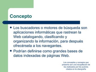 Concepto

   Los buscadores o motores de búsqueda son
    aplicaciones informáticas que rastrean la
    Web catalogando, clasificando y
    organizando la información, para después
    ofrecérsela a los navegantes.
   Podrían definirse como grandes bases de
    datos indexadas de páginas Web.
                                 Los conceptos y consejos que
                               presento son una recopillación de
                                 los realizados por los autores
                                    citados en la cibergrafía
 