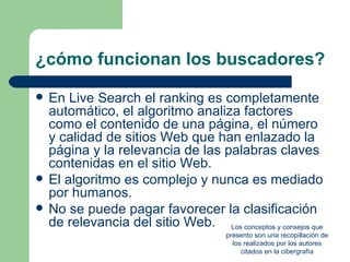 ¿cómo funcionan los buscadores?

   En Live Search el ranking es completamente
    automático, el algoritmo analiza factores
    como el contenido de una página, el número
    y calidad de sitios Web que han enlazado la
    página y la relevancia de las palabras claves
    contenidas en el sitio Web.
   El algoritmo es complejo y nunca es mediado
    por humanos.
   No se puede pagar favorecer la clasificación
    de relevancia del sitio Web. Los conceptos y consejos que
                                        presento son una recopillación de
                                          los realizados por los autores
                                             citados en la cibergrafía
 