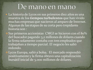  La historia de Lycos en sus primeros diez años es una
  muestra de los tiempos turbulentos que han vivido
  muchas empresas que nacieron al amparo de Internet.
  Algunas de las etapas de su corta pero trepidante
  historia son :
 Sus primeros accionistas CMGI se hicieron con el 80%
  del buscador pagando 3,2 millones de dólares cuando
  la firma solamente contaba con tres empleados que
  trabajaban a tiempo parcial. El negocio les salió
  redondo.
 Lycos Europa, salió a bolsa. El mercado respondió
  positivamente y la firma obtuvo una capitalización
  bursátil inicial de 5.000 millones de dólares.
 