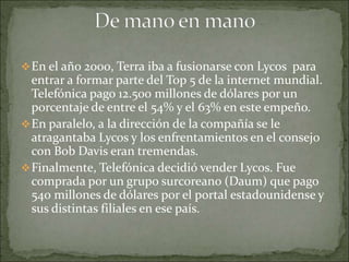  En el año 2000, Terra iba a fusionarse con Lycos para
  entrar a formar parte del Top 5 de la internet mundial.
  Telefónica pago 12.500 millones de dólares por un
  porcentaje de entre el 54% y el 63% en este empeño.
 En paralelo, a la dirección de la compañía se le
  atragantaba Lycos y los enfrentamientos en el consejo
  con Bob Davis eran tremendas.
 Finalmente, Telefónica decidió vender Lycos. Fue
  comprada por un grupo surcoreano (Daum) que pago
  540 millones de dólares por el portal estadounidense y
  sus distintas filiales en ese país.
 