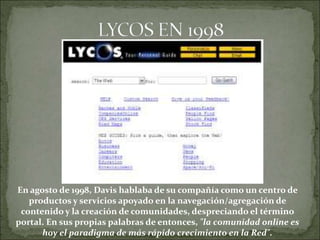 En agosto de 1998, Davis hablaba de su compañía como un centro de
   productos y servicios apoyado en la navegación/agregación de
 contenido y la creación de comunidades, despreciando el término
portal. En sus propias palabras de entonces, "la comunidad online es
      hoy el paradigma de más rápido crecimiento en la Red".
 