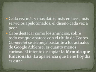  Cada vez más y más datos, más enlaces, más
  servicios apelotonados, el diseño cada vez a
  peor.
 Cabe destacar como los anuncios, sobre
  todo ese que aparece con el título de Centro
  Comercial se asemeja bastante a los actuales
  de Google AdSense, es cuanto menos
  curioso. El intento de copiar la fórmula que
  funcionaba .La apariencia que tiene hoy día
  es esta:
 