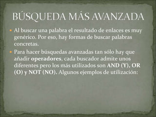  Al buscar una palabra el resultado de enlaces es muy
  genérico. Por eso, hay formas de buscar palabras
  concretas.
 Para hacer búsquedas avanzadas tan sólo hay que
  añadir operadores, cada buscador admite unos
  diferentes pero los más utilizados son AND (Y), OR
  (O) y NOT (NO). Algunos ejemplos de utilización:
 