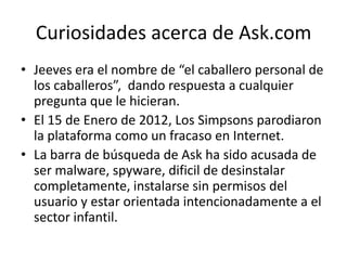 Curiosidades acerca de Ask.com
• Jeeves era el nombre de “el caballero personal de
  los caballeros”, dando respuesta a cualquier
  pregunta que le hicieran.
• El 15 de Enero de 2012, Los Simpsons parodiaron
  la plataforma como un fracaso en Internet.
• La barra de búsqueda de Ask ha sido acusada de
  ser malware, spyware, dificil de desinstalar
  completamente, instalarse sin permisos del
  usuario y estar orientada intencionadamente a el
  sector infantil.
 