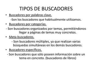 TIPOS DE BUSCADORES
• Buscadores por palabras clave.
    -Son los buscadores que habitualmente utilizamos.
• Buscadores por categorías.
- Son buscadores organizados por temas, permitiéndonos
           llegar a páginas de temas muy concretos.
• Meta-buscadores.
     - Son buscadores múltiples, ya que realizan varias
       búsquedas simultáneas en los demás buscadores.
• Buscadores específicos.
 - Son buscadores que sólo poseen información sobre un
           tema en concreto. (buscadores de libros)
 