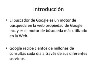 Introducción
• El buscador de Google es un motor de
  búsqueda en la web propiedad de Google
  Inc. y es el motor de búsqueda más utilizado
  en la Web.

• Google recibe cientos de millones de
  consultas cada día a través de sus diferentes
  servicios.
 