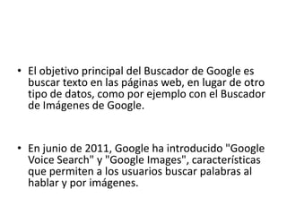 • El objetivo principal del Buscador de Google es
  buscar texto en las páginas web, en lugar de otro
  tipo de datos, como por ejemplo con el Buscador
  de Imágenes de Google.


• En junio de 2011, Google ha introducido "Google
  Voice Search" y "Google Images", características
  que permiten a los usuarios buscar palabras al
  hablar y por imágenes.
 