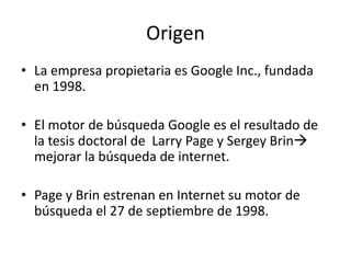 Origen
• La empresa propietaria es Google Inc., fundada
  en 1998.

• El motor de búsqueda Google es el resultado de
  la tesis doctoral de Larry Page y Sergey Brin
  mejorar la búsqueda de internet.

• Page y Brin estrenan en Internet su motor de
  búsqueda el 27 de septiembre de 1998.
 