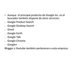 • Aunque el principal producto de Google Inc. es el
  buscador también dispone de otros servicios:
₋ Google Product Search
₋ Google Desktop Search
₋ Gmail
₋ Google Earth
₋ Google Talk
₋ Google Chrome
₋ Google+
Blogger y Youtube también pertenecen a esta empresa.
 