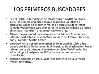 LOS PRIMEROS BUSCADORES
• Fue el Instituto Tecnológico de Massachusetts (MIT) en el año
  1.993, la primera organización que desarrolló un robot de
  búsqueda. Así nació el primer motor de búsqueda de Internet
  llamado World Wide Web Wanderer , o como se le llamó de forma
  abreviada: “Wandex”. Creado por Mattew Gray.
• Aliweb fue presentado oficialmente en la Primera Conferencia
  Internacional sobre el mundo Web en mayo de 1.994 en Ginebra
  por su creador: Martin Koster.
• WebCrawler se publicó en internet el 20 de abril de 1994 y fue
  creado por Brian Pinkerton en la Universidad de Washington. Fue el
  primer motor de búsqueda de texto completo. WebCrawler fue
  adquirido por InfoSpace en 2001y más tarde renombrado
  como Excite.
• También apareció en 1994 Lycos (que comenzó en la Carnegie
  Mellon University).
 