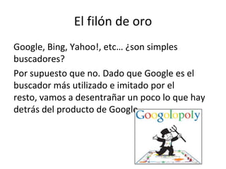 El filón de oro
Google, Bing, Yahoo!, etc… ¿son simples
buscadores?
Por supuesto que no. Dado que Google es el
buscador más utilizado e imitado por el
resto, vamos a desentrañar un poco lo que hay
detrás del producto de Google.
 