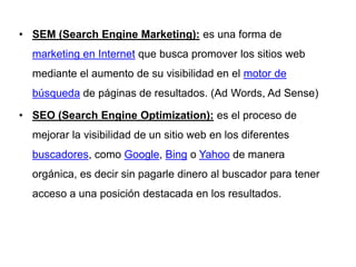 • SEM (Search Engine Marketing): es una forma de
  marketing en Internet que busca promover los sitios web
  mediante el aumento de su visibilidad en el motor de
  búsqueda de páginas de resultados. (Ad Words, Ad Sense)

• SEO (Search Engine Optimization): es el proceso de
  mejorar la visibilidad de un sitio web en los diferentes
  buscadores, como Google, Bing o Yahoo de manera
  orgánica, es decir sin pagarle dinero al buscador para tener
  acceso a una posición destacada en los resultados.
 
